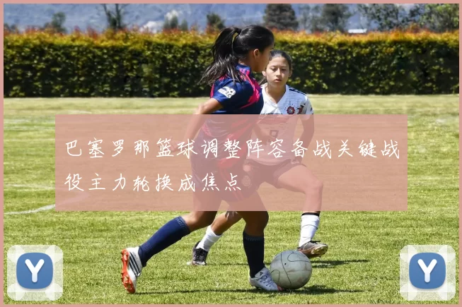 巴塞罗那篮球调整阵容备战关键战役主力轮换成焦点