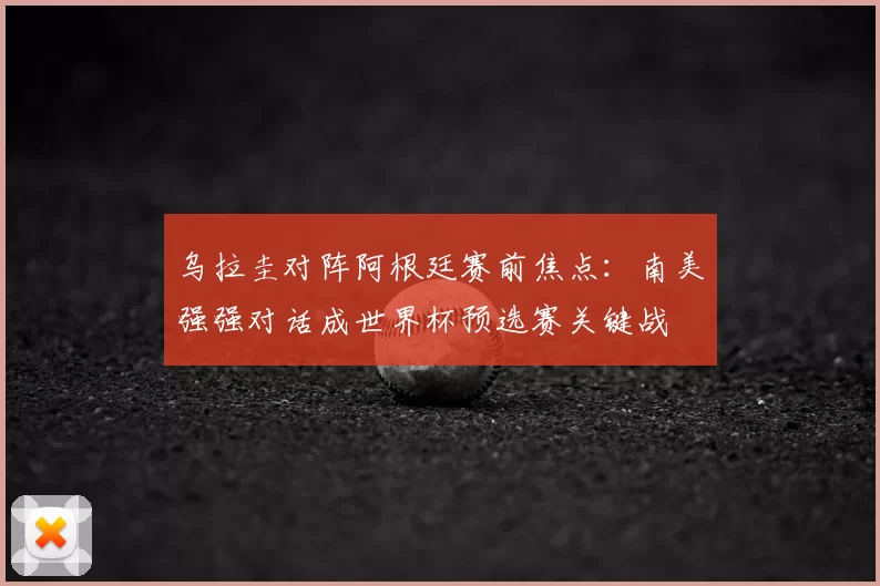 乌拉圭对阵阿根廷赛前焦点:南美强强对话成世界杯预选赛关键战