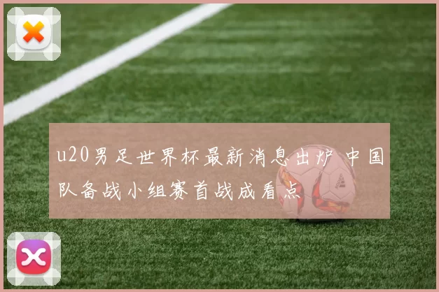 u20男足世界杯最新消息出炉 中国队备战小组赛首战成看点