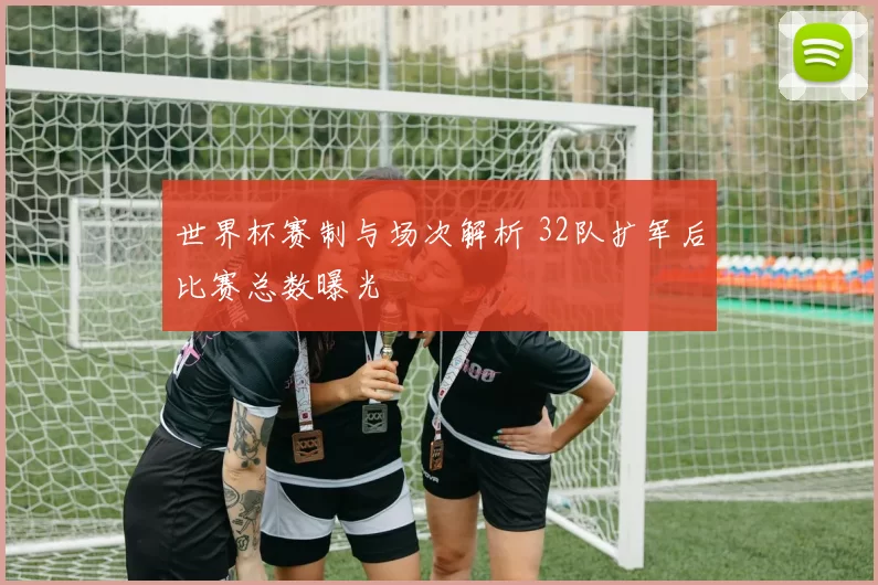 世界杯赛制与场次解析 32队扩军后比赛总数曝光