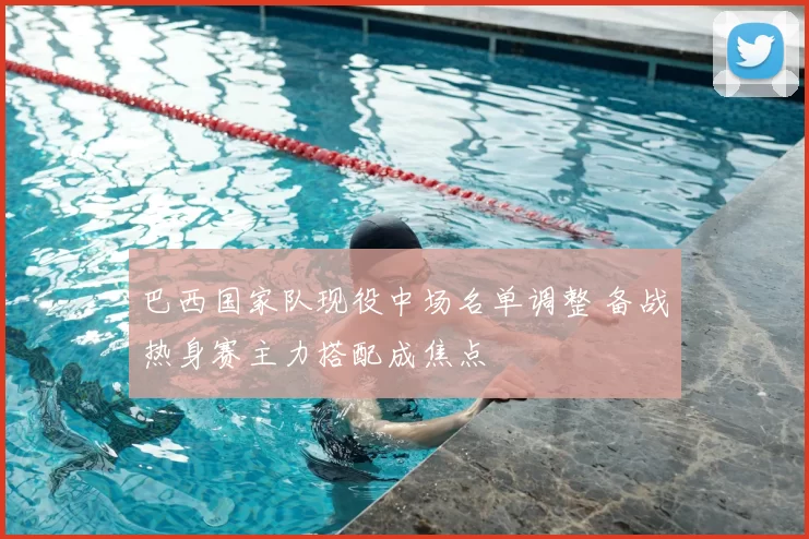 巴西国家队现役中场名单调整 备战热身赛主力搭配成焦点