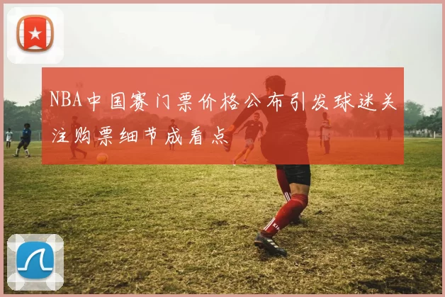 NBA中国赛门票价格公布引发球迷关注购票细节成看点