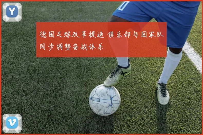 德国足球改革提速 俱乐部与国家队同步调整备战体系
