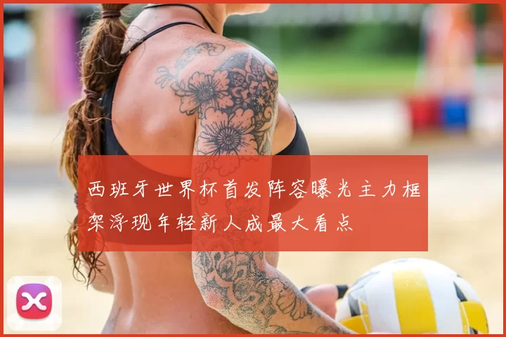 西班牙世界杯首发阵容曝光主力框架浮现年轻新人成最大看点