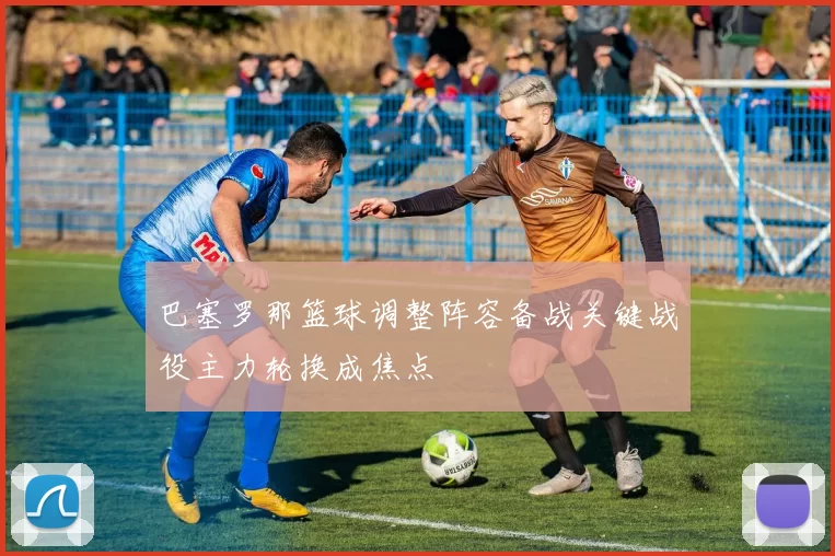 巴塞罗那篮球调整阵容备战关键战役主力轮换成焦点
