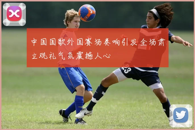 中国国歌外国赛场奏响引发全场肃立观礼气氛震撼人心