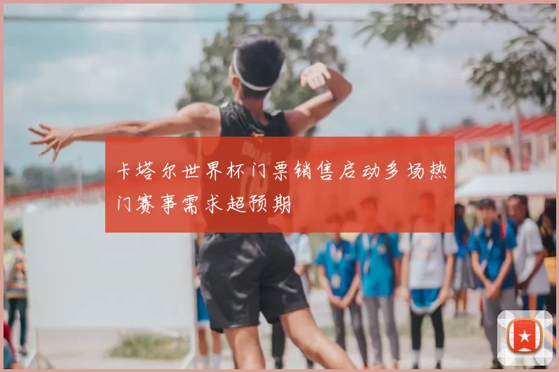卡塔尔世界杯门票销售启动多场热门赛事需求超预期