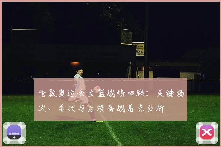 伦敦奥运会女篮战绩回顾：关键场次、名次与后续备战看点分析