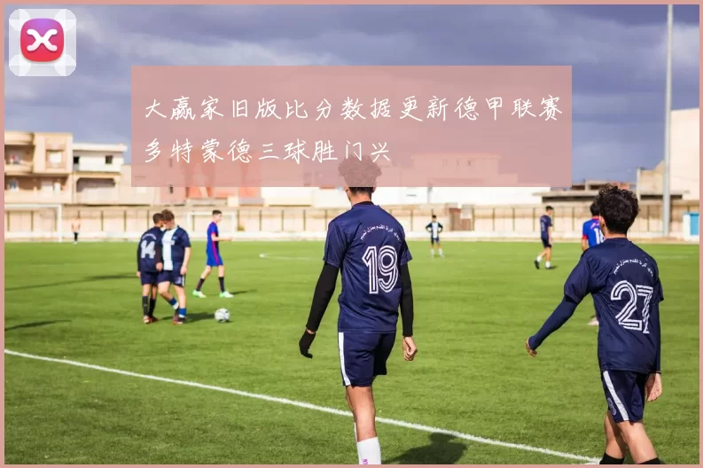 大赢家旧版比分数据更新德甲联赛多特蒙德三球胜门兴