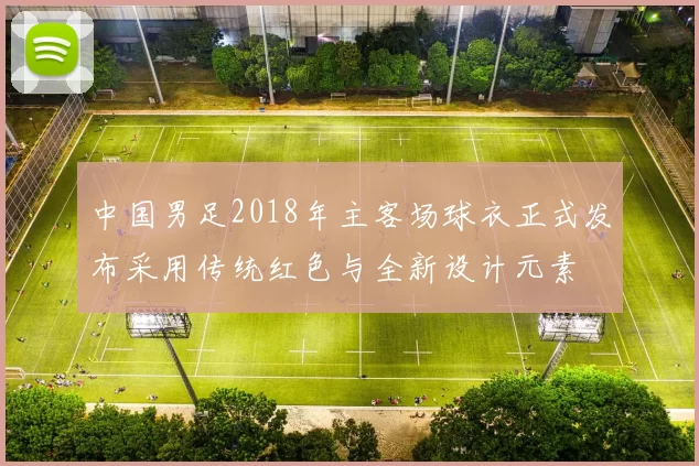 中国男足2018年主客场球衣正式发布采用传统红色与全新设计元素