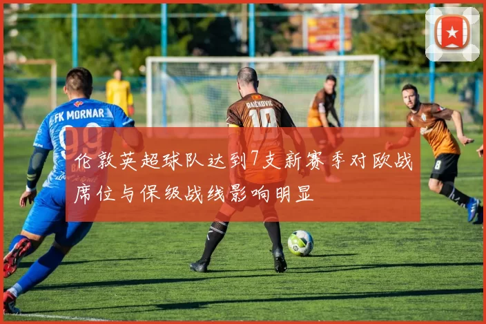 伦敦英超球队达到7支新赛季对欧战席位与保级战线影响明显