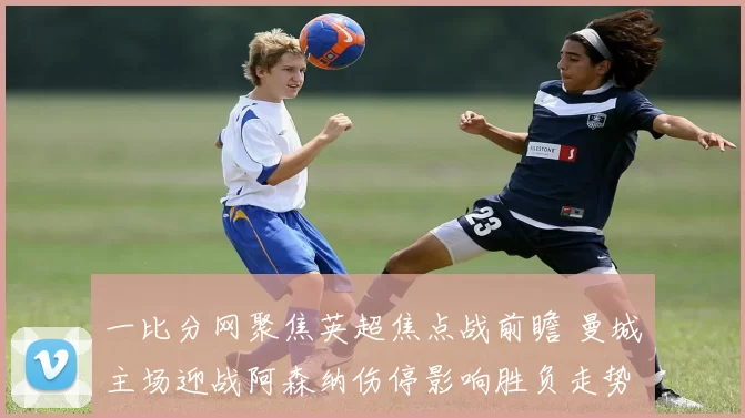 一比分网聚焦英超焦点战前瞻 曼城主场迎战阿森纳伤停影响胜负走势
