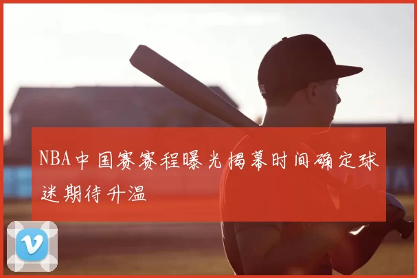 NBA中国赛赛程曝光揭幕时间确定球迷期待升温