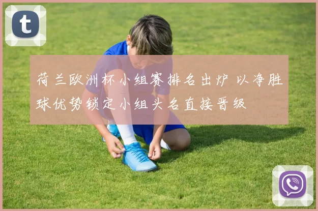 荷兰欧洲杯小组赛排名出炉 以净胜球优势锁定小组头名直接晋级
