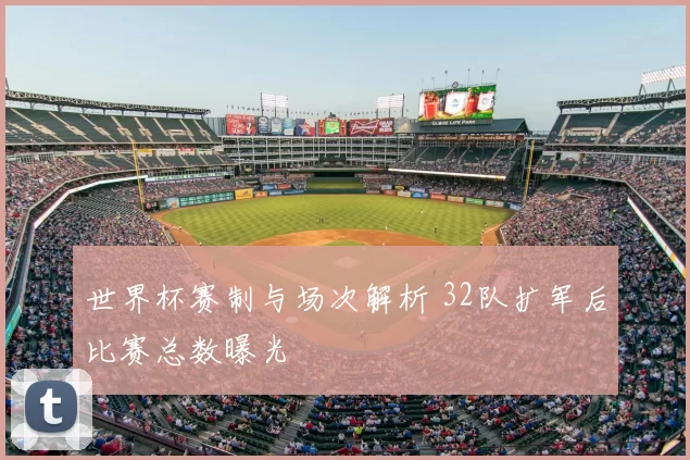 世界杯赛制与场次解析 32队扩军后比赛总数曝光