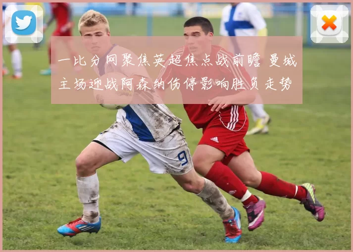 一比分网聚焦英超焦点战前瞻 曼城主场迎战阿森纳伤停影响胜负走势