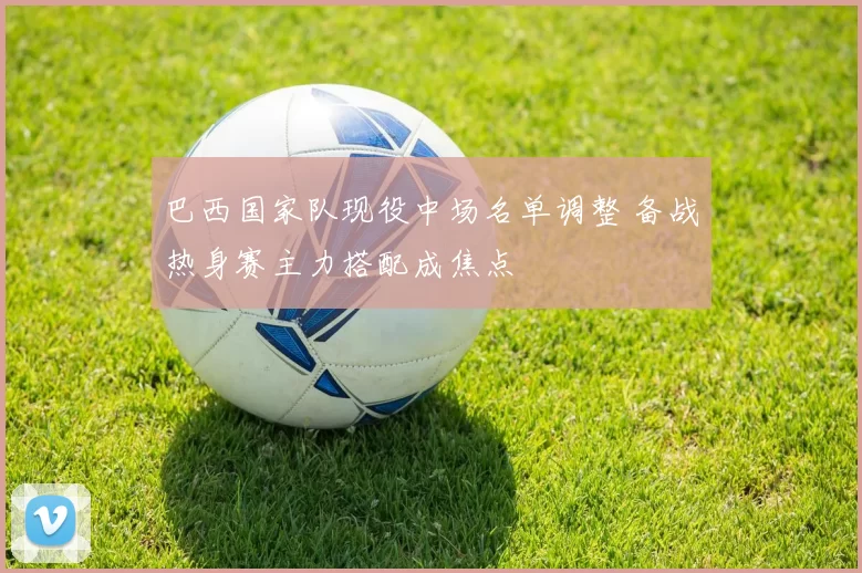 巴西国家队现役中场名单调整 备战热身赛主力搭配成焦点