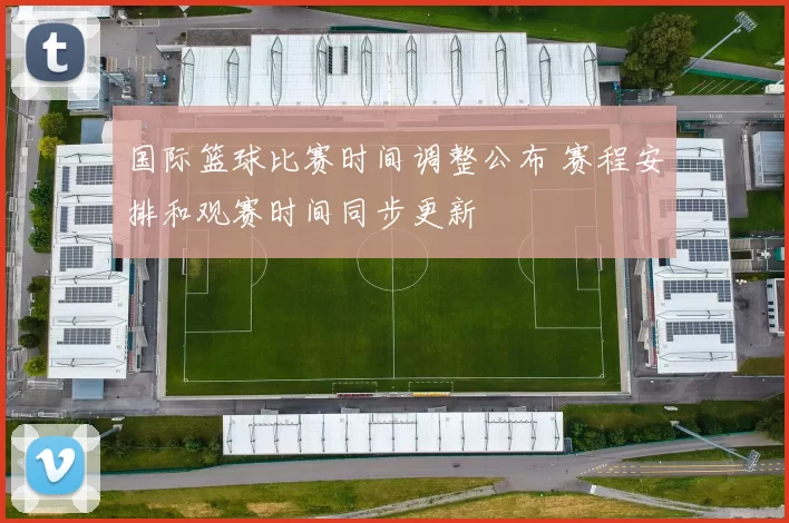 国际篮球比赛时间调整公布 赛程安排和观赛时间同步更新