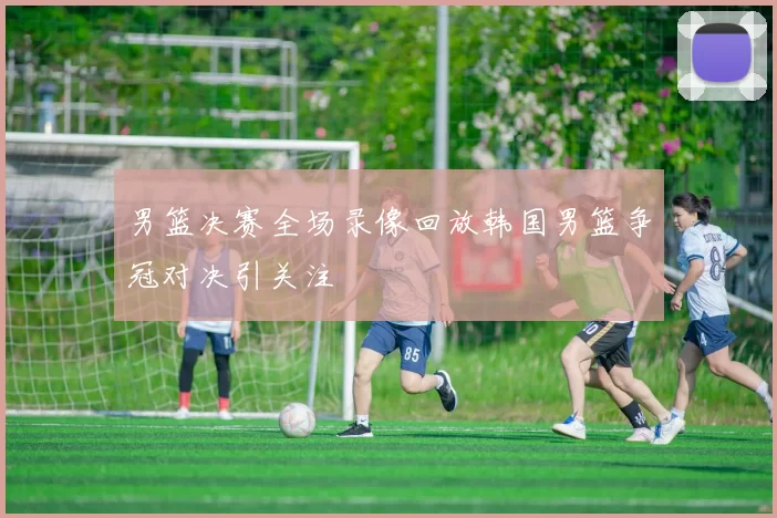 男篮决赛全场录像回放韩国男篮争冠对决引关注