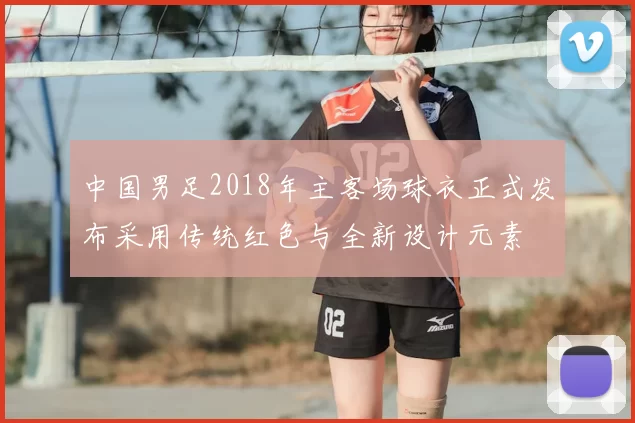 中国男足2018年主客场球衣正式发布采用传统红色与全新设计元素