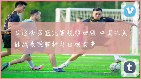 亚运会男篮比赛视频回顾 中国队关键战表现解析与出线前景