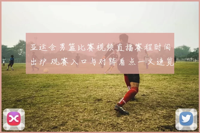 亚运会男篮比赛视频直播赛程时间出炉 观赛入口与对阵看点一文速览