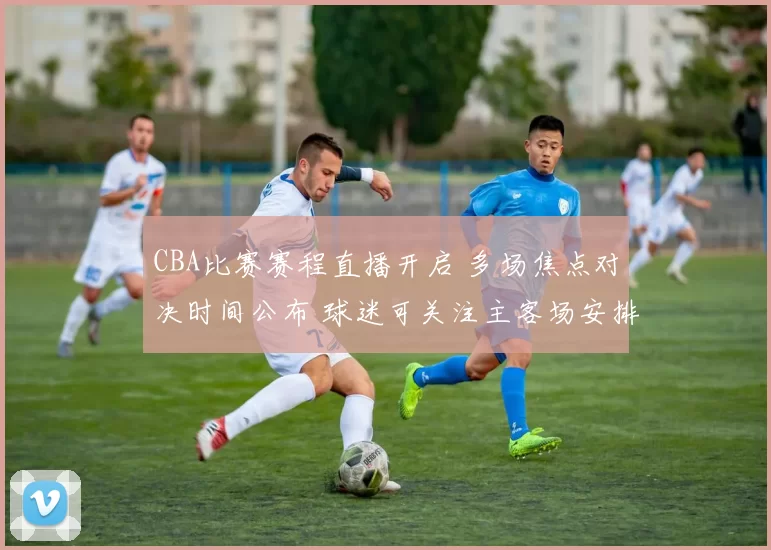 CBA比赛赛程直播开启 多场焦点对决时间公布 球迷可关注主客场安排