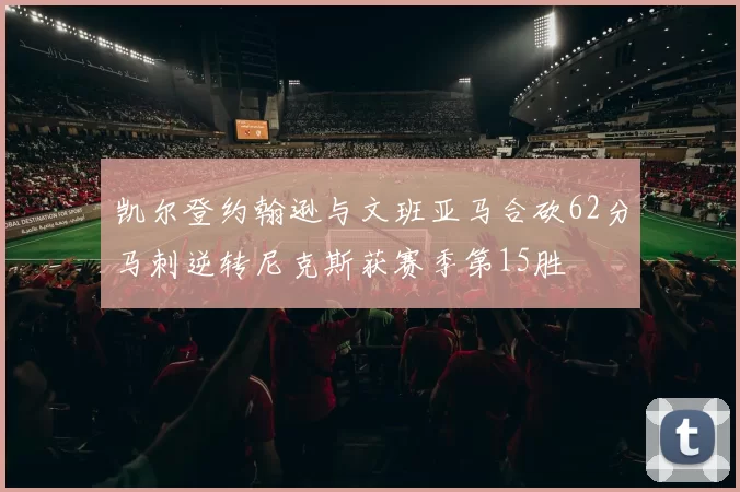 凯尔登约翰逊与文班亚马合砍62分马刺逆转尼克斯获赛季第15胜