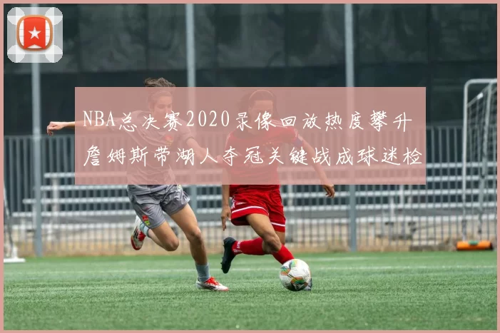 NBA总决赛2020录像回放热度攀升 詹姆斯带湖人夺冠关键战成球迷检索焦点