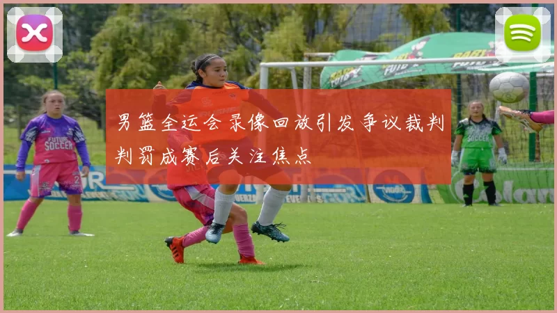 男篮全运会录像回放引发争议裁判判罚成赛后关注焦点