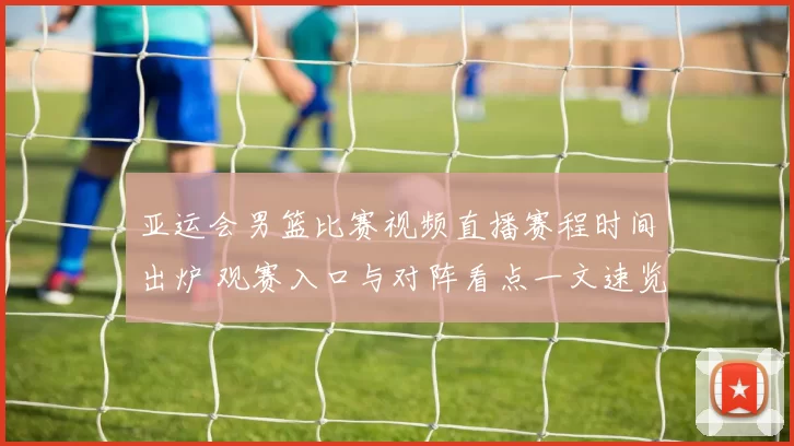 亚运会男篮比赛视频直播赛程时间出炉 观赛入口与对阵看点一文速览