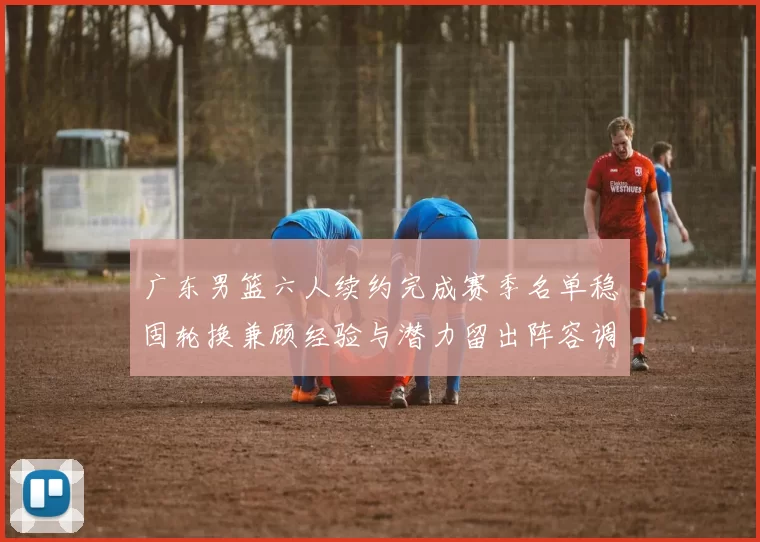广东男篮六人续约完成赛季名单稳固轮换兼顾经验与潜力留出阵容调整空间