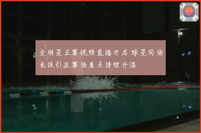 全明星正赛视频直播开启 球星同场竞技引发赛场看点持续升温