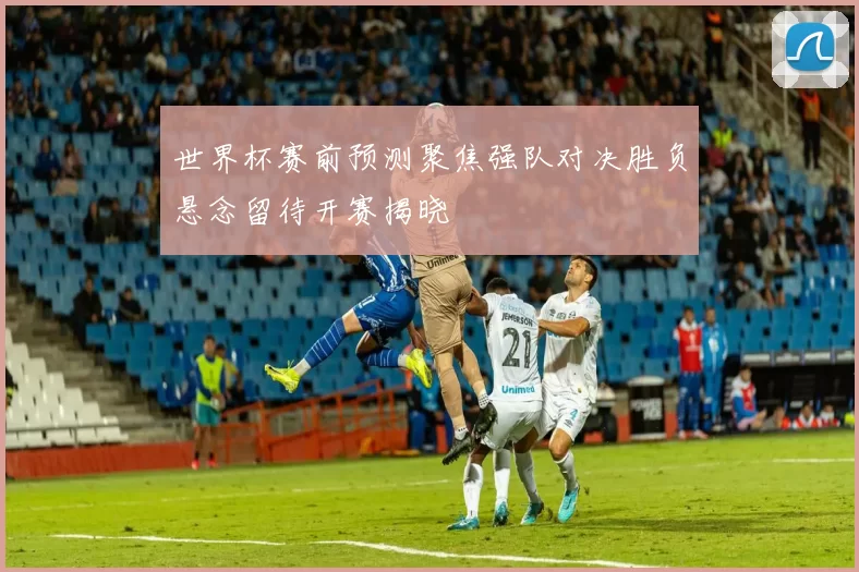世界杯赛前预测聚焦强队对决胜负悬念留待开赛揭晓