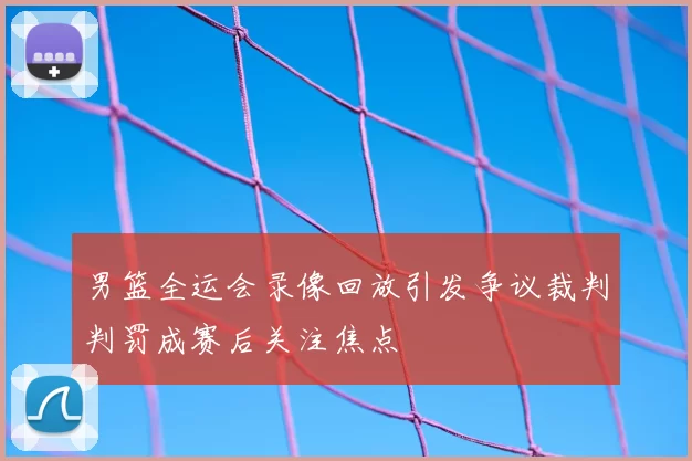 男篮全运会录像回放引发争议裁判判罚成赛后关注焦点