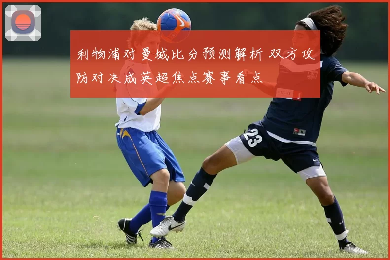 利物浦对曼城比分预测解析 双方攻防对决成英超焦点赛事看点