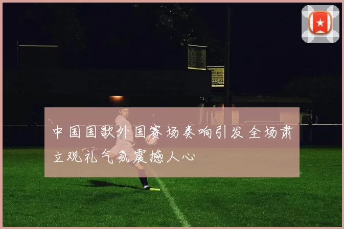中国国歌外国赛场奏响引发全场肃立观礼气氛震撼人心