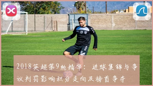 2018英超第9轮精华：进球集锦与争议判罚影响积分走向及榜首争夺