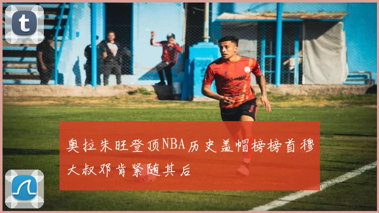 奥拉朱旺登顶NBA历史盖帽榜榜首穆大叔邓肯紧随其后