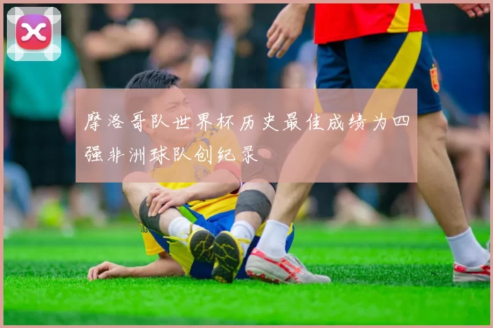摩洛哥队世界杯历史最佳成绩为四强非洲球队创纪录
