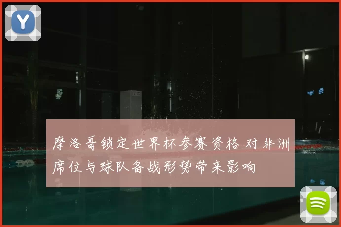 摩洛哥锁定世界杯参赛资格 对非洲席位与球队备战形势带来影响