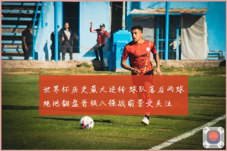 世界杯历史最大逆转 球队落后两球绝地翻盘晋级八强战前景受关注