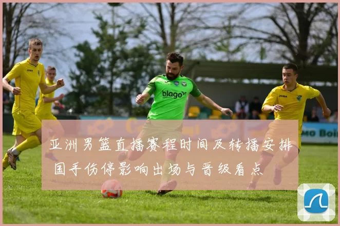 亚洲男篮直播赛程时间及转播安排 国手伤停影响出场与晋级看点
