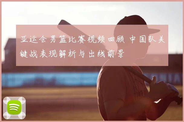 亚运会男篮比赛视频回顾 中国队关键战表现解析与出线前景