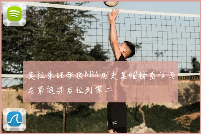 奥拉朱旺登顶NBA历史盖帽榜首位马龙紧随其后位列第二