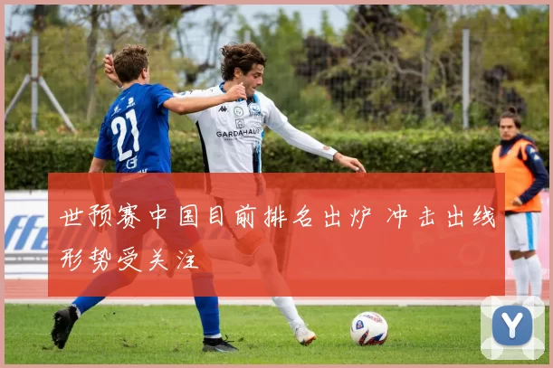 世预赛中国目前排名出炉 冲击出线形势受关注