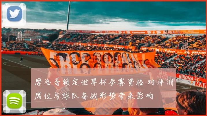 摩洛哥锁定世界杯参赛资格 对非洲席位与球队备战形势带来影响
